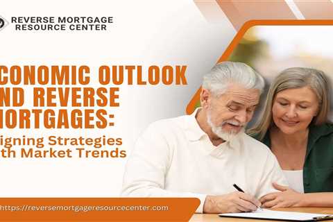 Economic Outlook and Reverse Mortgages: Aligning Strategies with Market Trends