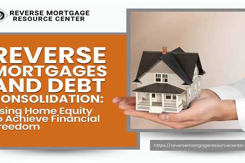 Reverse Mortgages and Debt Consolidation: Using Home Equity to Achieve Financial Freedom